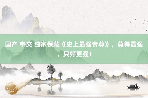 国产 拳交 独家保藏《史上最强帝尊》，莫得最强，只好更强！