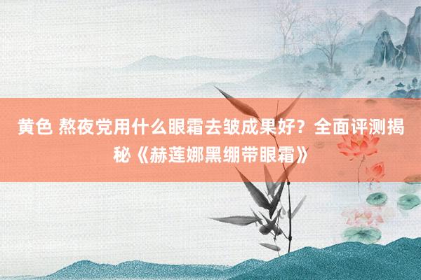 黄色 熬夜党用什么眼霜去皱成果好？全面评测揭秘《赫莲娜黑绷带眼霜》