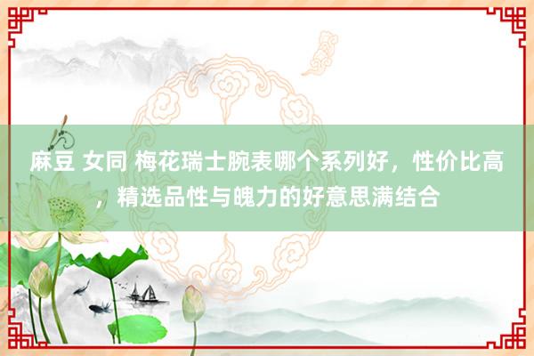 麻豆 女同 梅花瑞士腕表哪个系列好，性价比高，精选品性与魄力的好意思满结合
