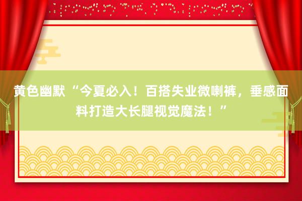 黄色幽默 “今夏必入！百搭失业微喇裤，垂感面料打造大长腿视觉魔法！”
