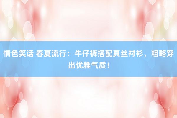情色笑话 春夏流行：牛仔裤搭配真丝衬衫，粗略穿出优雅气质！