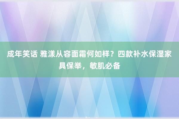 成年笑话 雅漾从容面霜何如样？四款补水保湿家具保举，敏肌必备