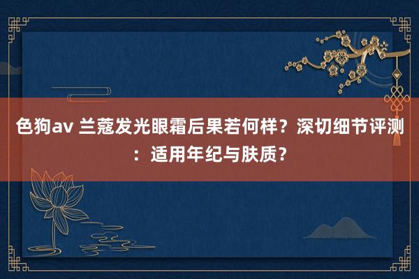 色狗av 兰蔻发光眼霜后果若何样？深切细节评测：适用年纪与肤质？