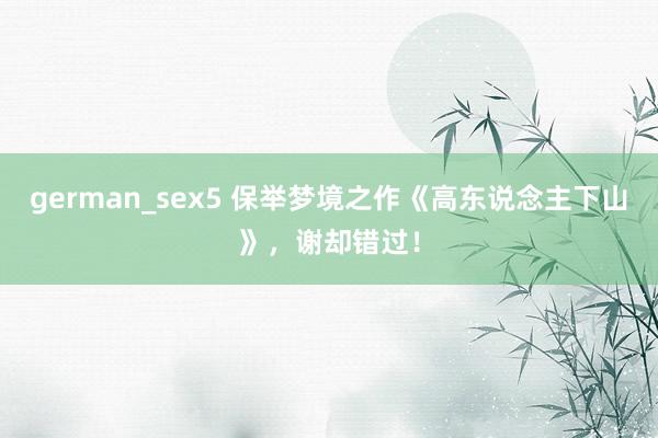 german_sex5 保举梦境之作《高东说念主下山》，谢却错过！