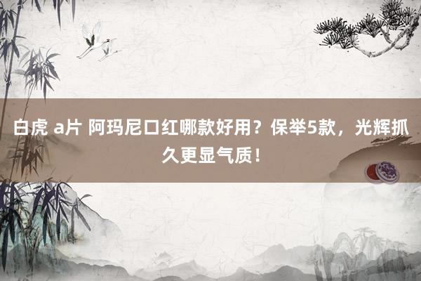 白虎 a片 阿玛尼口红哪款好用？保举5款，光辉抓久更显气质！