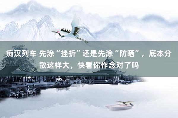 痴汉列车 先涂“挫折”还是先涂“防晒”，底本分散这样大，快看你作念对了吗