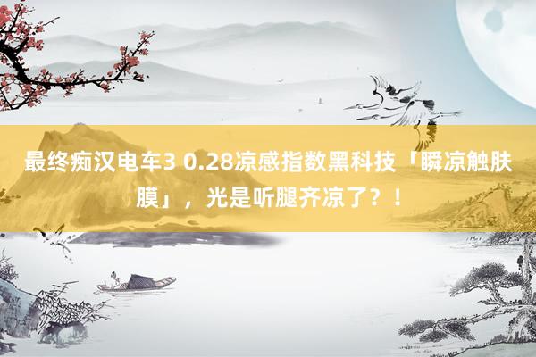 最终痴汉电车3 0.28凉感指数黑科技「瞬凉触肤膜」，光是听腿齐凉了？！