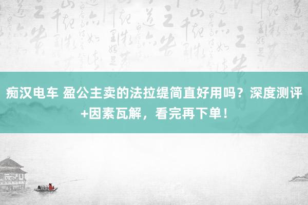 痴汉电车 盈公主卖的法拉缇简直好用吗？深度测评+因素瓦解，看完再下单！