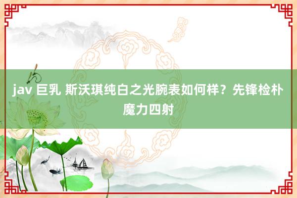 jav 巨乳 斯沃琪纯白之光腕表如何样？先锋检朴魔力四射