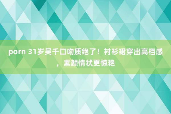 porn 31岁吴千口吻质绝了！衬衫裙穿出高档感，素颜情状更惊艳