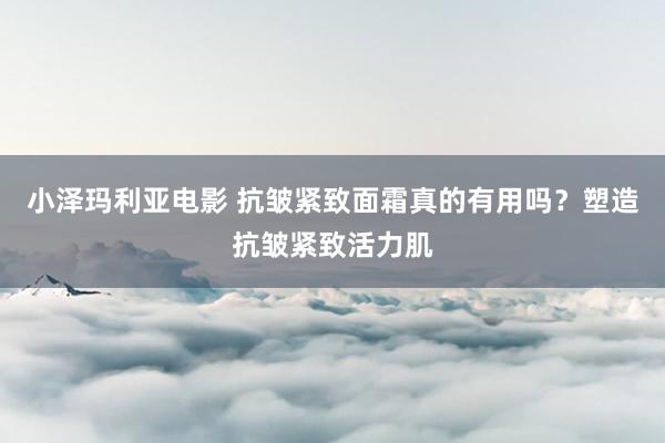 小泽玛利亚电影 抗皱紧致面霜真的有用吗？塑造抗皱紧致活力肌