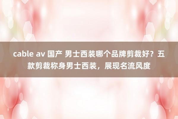 cable av 国产 男士西装哪个品牌剪裁好？五款剪裁称身男士西装，展现名流风度