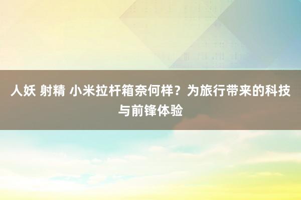 人妖 射精 小米拉杆箱奈何样？为旅行带来的科技与前锋体验
