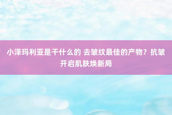 小泽玛利亚是干什么的 去皱纹最佳的产物？抗皱开启肌肤焕新局