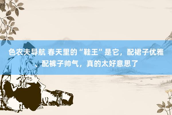 色农夫导航 春天里的“鞋王”是它，配裙子优雅、配裤子帅气，真的太好意思了