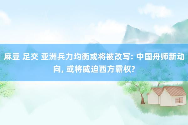 麻豆 足交 亚洲兵力均衡或将被改写: 中国舟师新动向, 或将威迫西方霸权?
