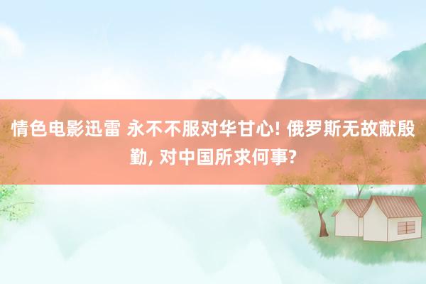 情色电影迅雷 永不不服对华甘心! 俄罗斯无故献殷勤, 对中国所求何事?