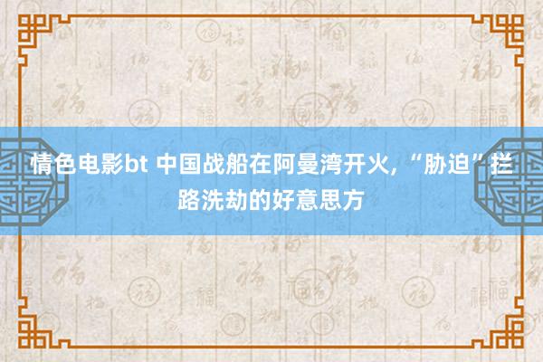 情色电影bt 中国战船在阿曼湾开火, “胁迫”拦路洗劫的好意思方