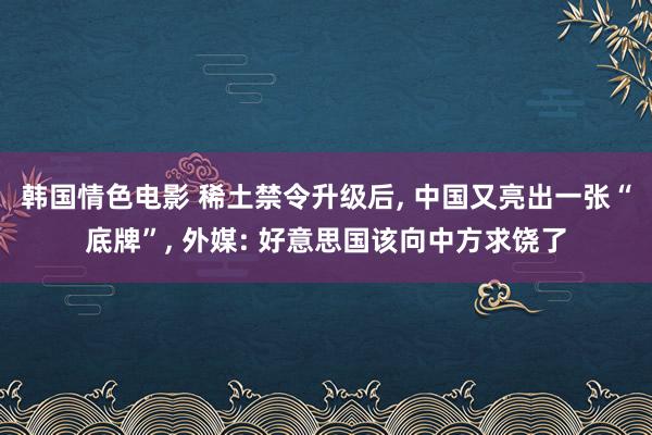韩国情色电影 稀土禁令升级后, 中国又亮出一张“底牌”, 外媒: 好意思国该向中方求饶了