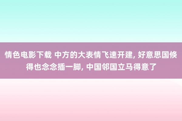 情色电影下载 中方的大表情飞速开建, 好意思国倏得也念念插一脚, 中国邻国立马得意了