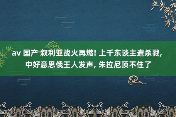 av 国产 叙利亚战火再燃! 上千东谈主遭杀戮, 中好意思俄王人发声, 朱拉尼顶不住了