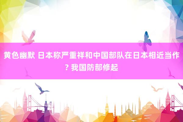 黄色幽默 日本称严重祥和中国部队在日本相近当作? 我国防部修起