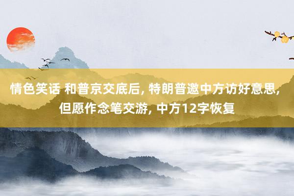 情色笑话 和普京交底后, 特朗普邀中方访好意思, 但愿作念笔交游, 中方12字恢复