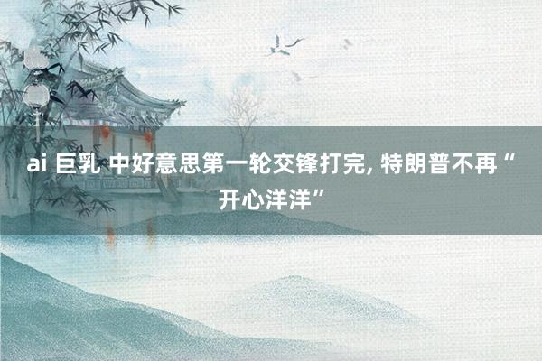 ai 巨乳 中好意思第一轮交锋打完, 特朗普不再“开心洋洋”