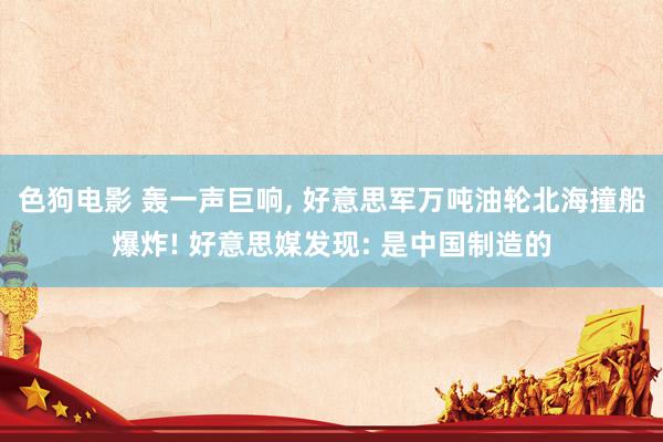色狗电影 轰一声巨响, 好意思军万吨油轮北海撞船爆炸! 好意思媒发现: 是中国制造的