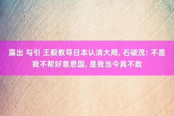 露出 勾引 王毅教导日本认清大局, 石破茂: 不是我不帮好意思国, 是我当今真不敢