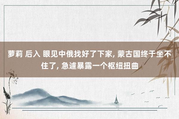萝莉 后入 眼见中俄找好了下家, 蒙古国终于坐不住了, 急遽暴露一个枢纽扭曲