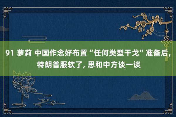 91 萝莉 中国作念好布置“任何类型干戈”准备后, 特朗普服软了, 思和中方谈一谈
