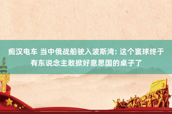 痴汉电车 当中俄战船驶入波斯湾: 这个寰球终于有东说念主敢掀好意思国的桌子了