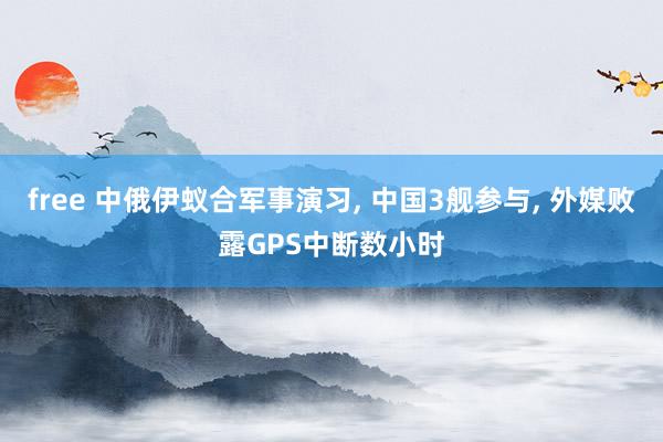 free 中俄伊蚁合军事演习, 中国3舰参与, 外媒败露GPS中断数小时