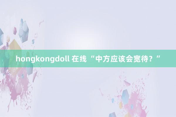 hongkongdoll 在线 “中方应该会宽待？”