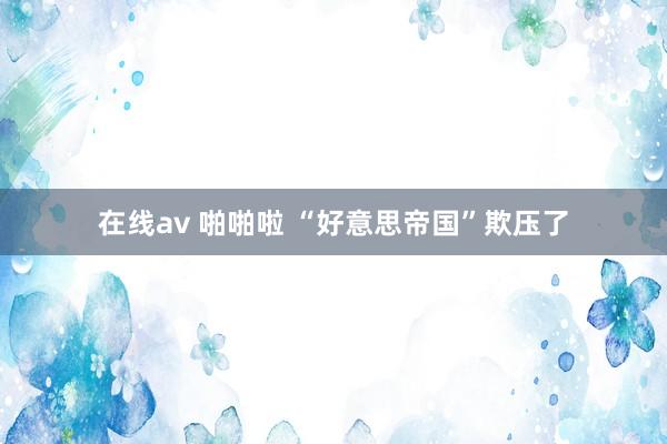 在线av 啪啪啦 “好意思帝国”欺压了