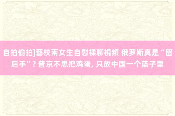 自拍偷拍]藝校兩女生自慰裸聊視頻 俄罗斯真是“留后手”? 普京不思把鸡蛋, 只放中国一个篮子里