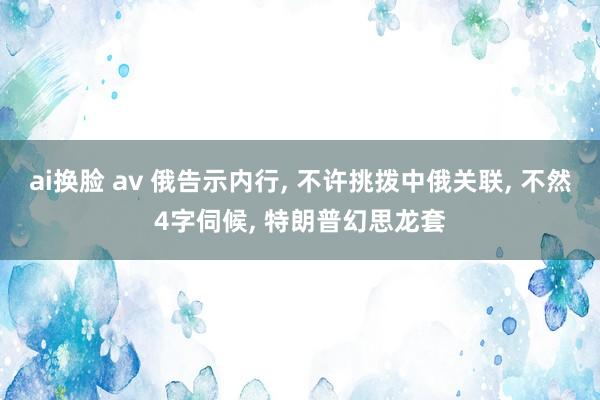 ai换脸 av 俄告示内行, 不许挑拨中俄关联, 不然4字伺候, 特朗普幻思龙套