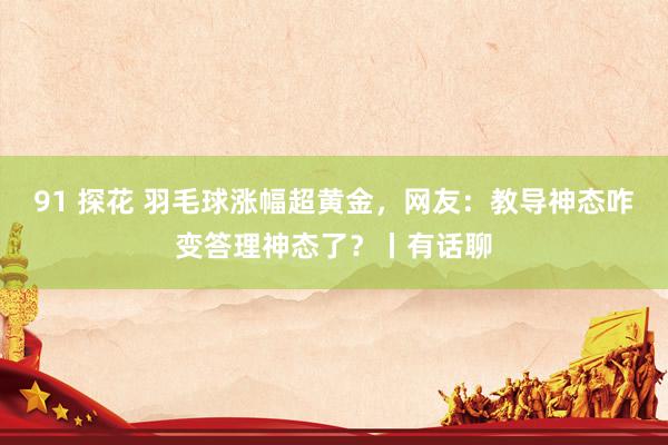 91 探花 羽毛球涨幅超黄金，网友：教导神态咋变答理神态了？丨有话聊