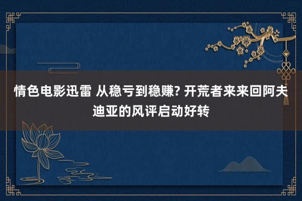 情色电影迅雷 从稳亏到稳赚? 开荒者来来回阿夫迪亚的风评启动好转