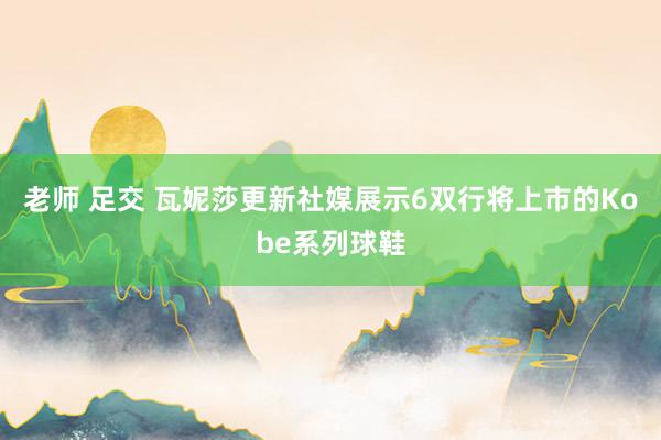 老师 足交 瓦妮莎更新社媒展示6双行将上市的Kobe系列球鞋