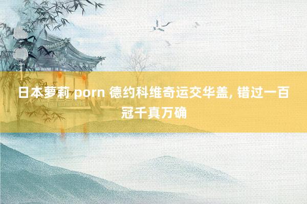 日本萝莉 porn 德约科维奇运交华盖, 错过一百冠千真万确