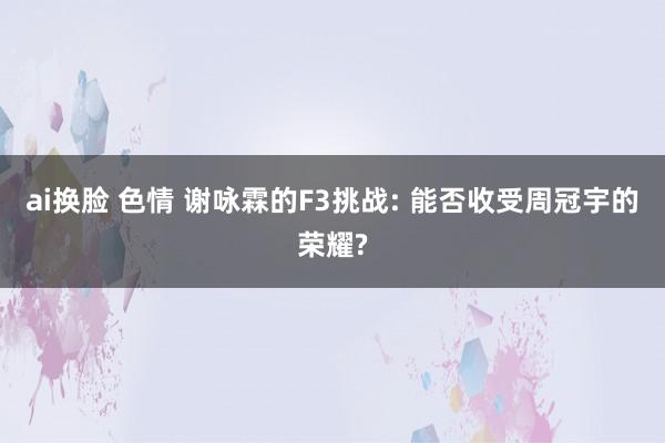 ai换脸 色情 谢咏霖的F3挑战: 能否收受周冠宇的荣耀?