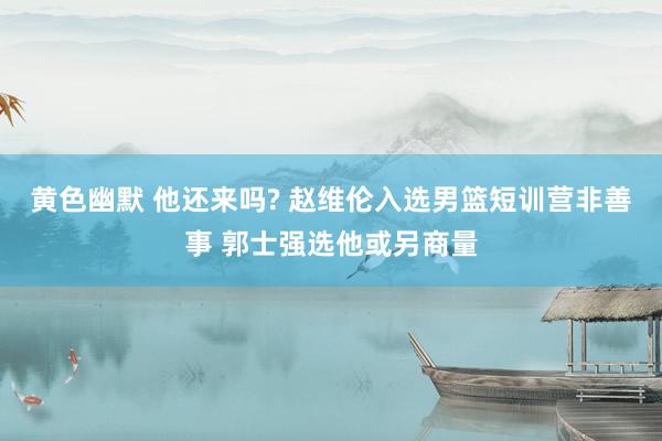 黄色幽默 他还来吗? 赵维伦入选男篮短训营非善事 郭士强选他或另商量