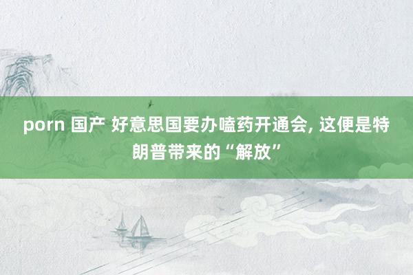 porn 国产 好意思国要办嗑药开通会, 这便是特朗普带来的“解放”