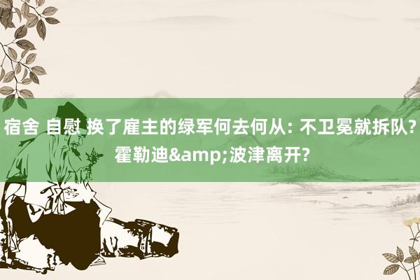 宿舍 自慰 换了雇主的绿军何去何从: 不卫冕就拆队? 霍勒迪&波津离开?
