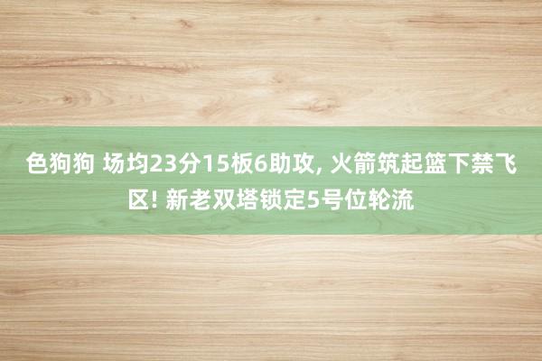 色狗狗 场均23分15板6助攻, 火箭筑起篮下禁飞区! 新老双塔锁定5号位轮流