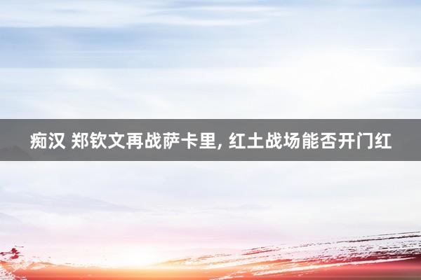 痴汉 郑钦文再战萨卡里, 红土战场能否开门红
