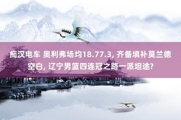 痴汉电车 奥利弗场均18.77.3, 齐备填补莫兰德空白, 辽宁男篮四连冠之路一派坦途?