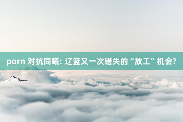 porn 对抗同曦: 辽篮又一次错失的“放工”机会?